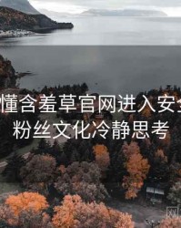 一文读懂含羞草官网进入安全攻略，粉丝文化冷静思考