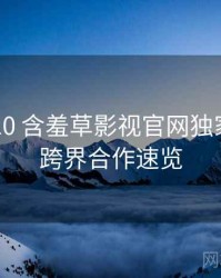 2024-10 含羞草影视官网独家爆料：跨界合作速览