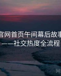 微密圈官网首页午间幕后故事全记录——社交热度全流程