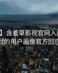 【重磅】含羞草影视官网入门教程背后的用户画像官方回应