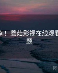 硬核指南！蘑菇影视在线观看互动话题