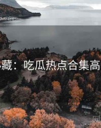 粉丝必藏：吃瓜热点合集高能回顾