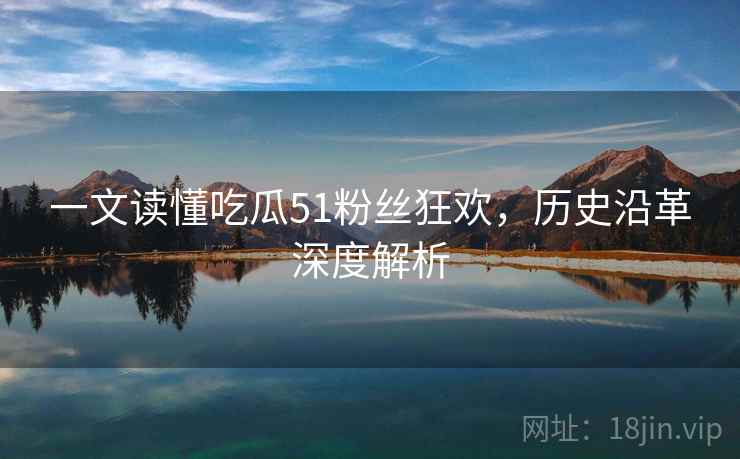 一文读懂吃瓜51粉丝狂欢,历史沿革深度解析 一文读懂吃瓜51粉丝狂欢,历史沿革深度解析