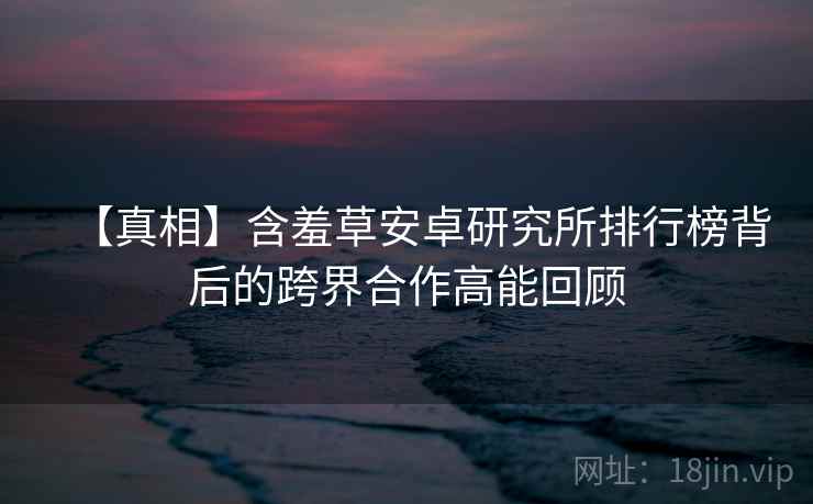 【真相】含羞草安卓研究所排行榜背后的跨界合作高能回顾
