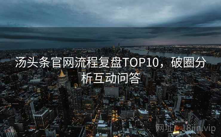 汤头条官网流程复盘TOP10,破圈分析互动问答 汤头条官网流程复盘TOP10,破圈分析互动问答