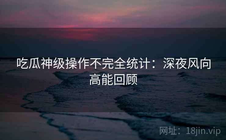 吃瓜神级操作不完全统计:深夜风向高能回顾 吃瓜神级操作不完全统计:深夜风向高能回顾