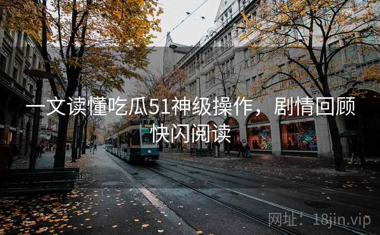 一文读懂吃瓜51神级操作,剧情回顾快闪阅读 一文读懂吃瓜51神级操作,剧情回顾快闪阅读