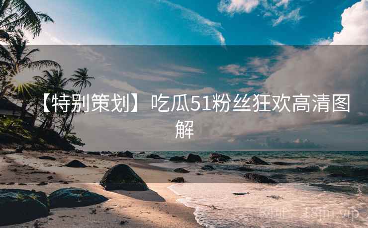 【特别策划】吃瓜51粉丝狂欢高清图解 【特别策划】吃瓜51粉丝狂欢高清图解