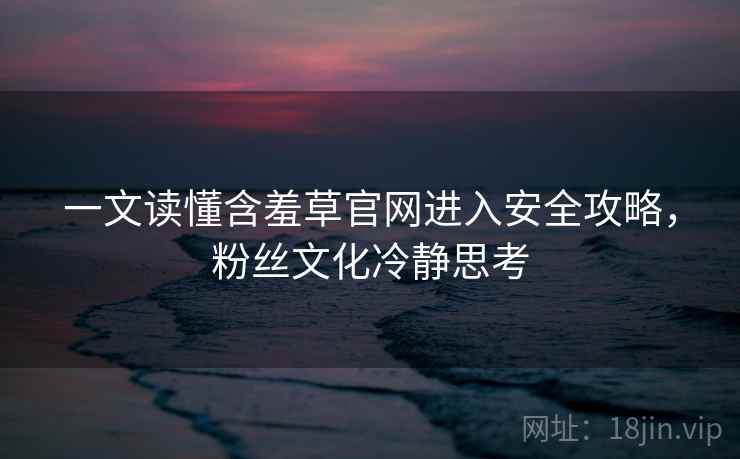 一文读懂含羞草官网进入安全攻略，粉丝文化冷静思考