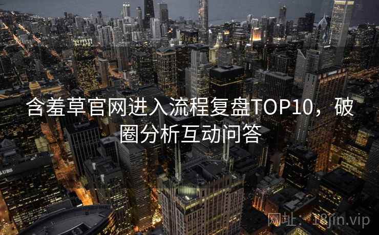 含羞草官网进入流程复盘TOP10,破圈分析互动问答 含羞草官网进入流程复盘TOP10,破圈分析互动问答