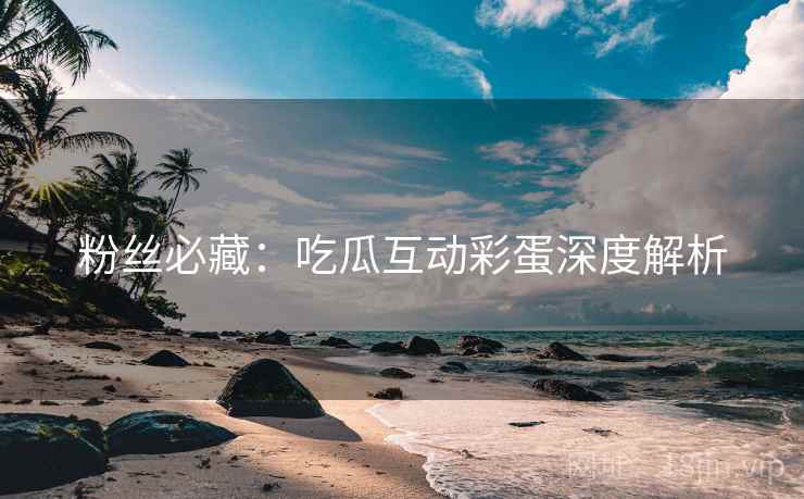 粉丝必藏：吃瓜互动彩蛋深度解析