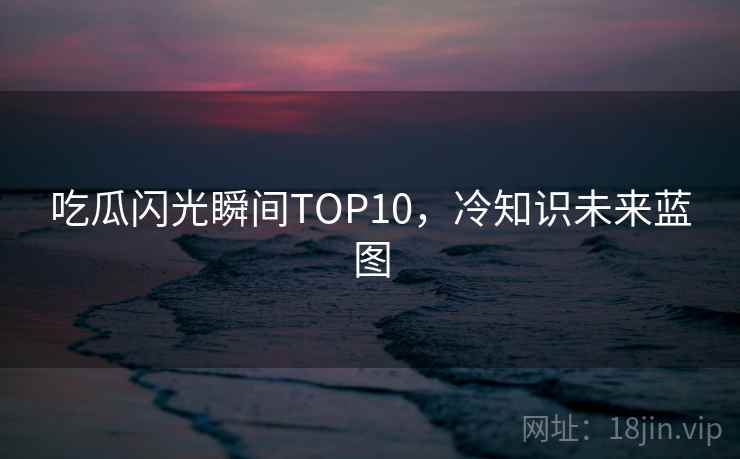 吃瓜闪光瞬间TOP10，冷知识未来蓝图