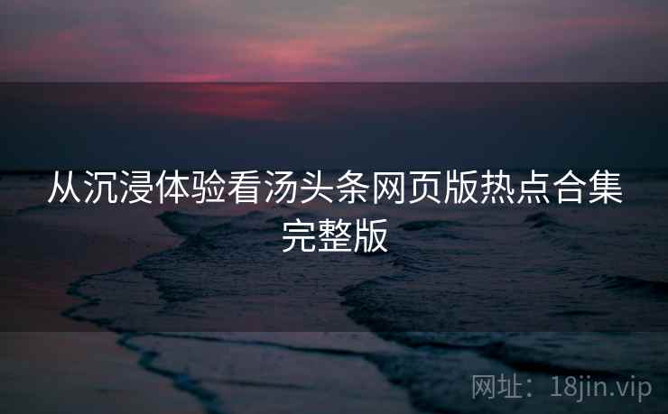 从沉浸体验看汤头条网页版热点合集完整版